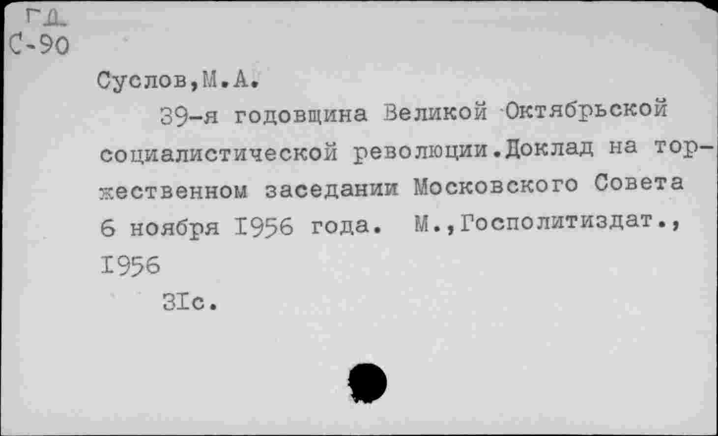 ﻿гд.
090
Суслов,М.А.
39-я годовщина Великой Октябрьской социалистической революции.Доклад на торжественном заседании Московского Совета 6 ноября 1956 года. М.,Госполитиздат., 1956
31с.